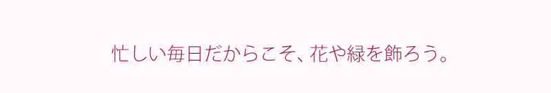 忙しい毎日だからこそ、花と緑を飾ろう。